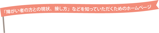 「障がい者の方との現状、接し方」などを知っていただくためのホームページ